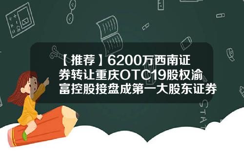 【推荐】6200万西南证券转让重庆OTC19股权渝富控股接盘成第一大股东证券公司otc