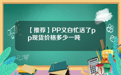 【推荐】PP又白忙活了pp现货价格多少一吨