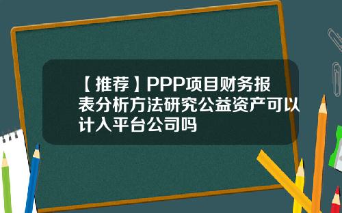 【推荐】PPP项目财务报表分析方法研究公益资产可以计入平台公司吗