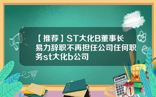【推荐】ST大化B董事长易力辞职不再担任公司任何职务st大化b公司