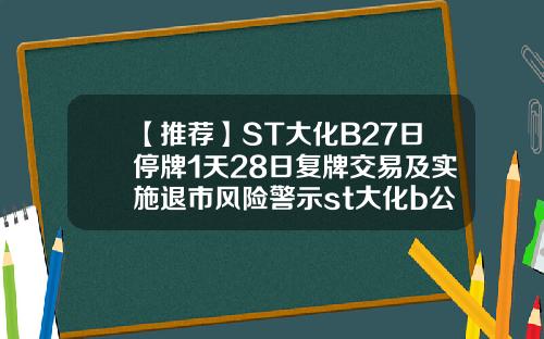 【推荐】ST大化B27日停牌1天28日复牌交易及实施退市风险警示st大化b公司