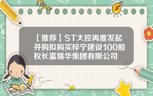 【推荐】ST大控再度发起并购拟购买梓宁建设100股权长富瑞华集团有限公司