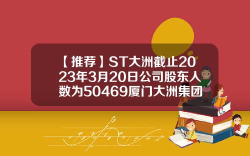 【推荐】ST大洲截止2023年3月20日公司股东人数为50469厦门大洲集团估值多少