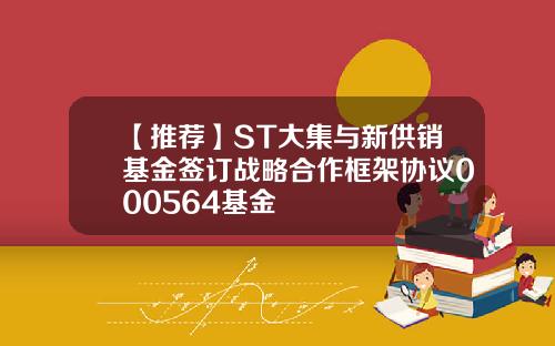 【推荐】ST大集与新供销基金签订战略合作框架协议000564基金