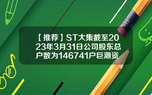 【推荐】ST大集截至2023年3月31日公司股东总户数为146741户巨潮资讯网官网分红股票