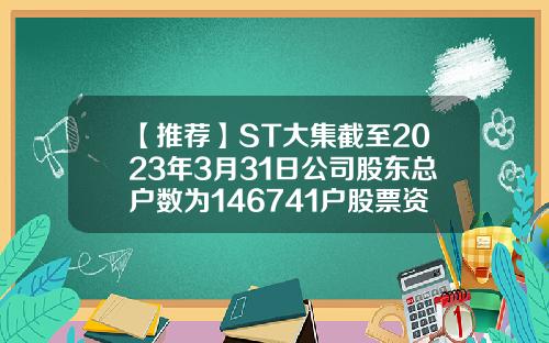 【推荐】ST大集截至2023年3月31日公司股东总户数为146741户股票资讯4月12日电话