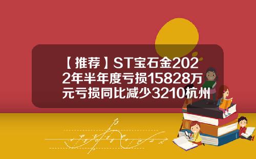 【推荐】ST宝石金2022年半年度亏损15828万元亏损同比减少3210杭州金卡股份一个月多少钱