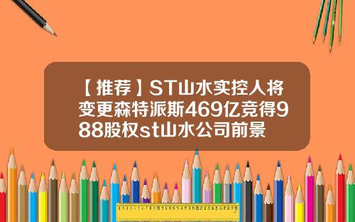 【推荐】ST山水实控人将变更森特派斯469亿竞得988股权st山水公司前景