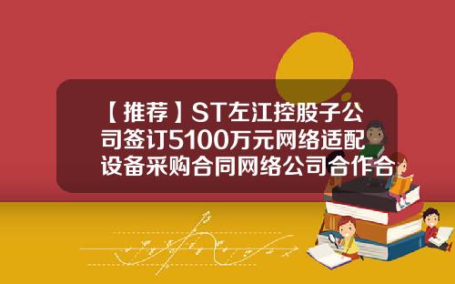【推荐】ST左江控股子公司签订5100万元网络适配设备采购合同网络公司合作合同