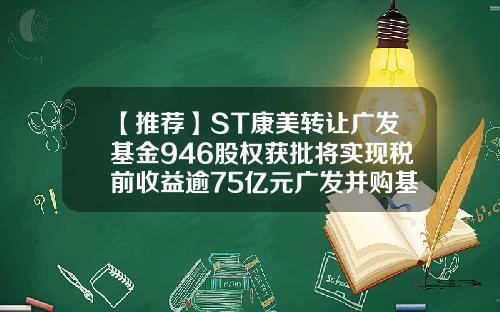 【推荐】ST康美转让广发基金946股权获批将实现税前收益逾75亿元广发并购基金