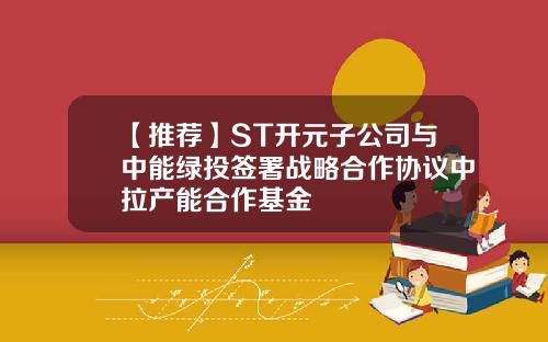 【推荐】ST开元子公司与中能绿投签署战略合作协议中拉产能合作基金