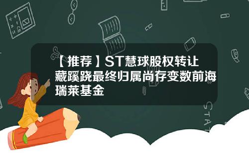 【推荐】ST慧球股权转让藏蹊跷最终归属尚存变数前海瑞莱基金