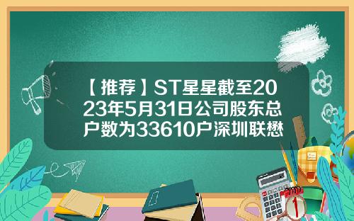 【推荐】ST星星截至2023年5月31日公司股东总户数为33610户深圳联懋集团有多少人