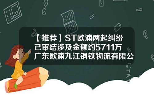 【推荐】ST欧浦两起纠纷已审结涉及金额约5711万广东欧浦九江钢铁物流有限公司