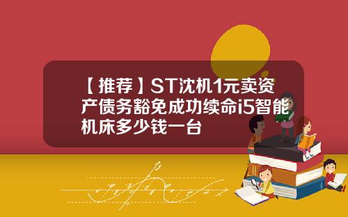 【推荐】ST沈机1元卖资产债务豁免成功续命i5智能机床多少钱一台