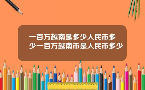 一百万越南是多少人民币多少一百万越南币是人民币多少