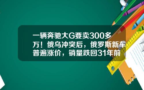 一辆奔驰大G要卖300多万！俄乌冲突后，俄罗斯新车普遍涨价，销量跌回31年前-俄罗斯买豪车多少钱【新闻】.