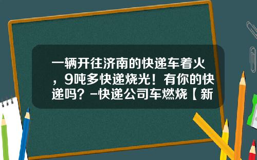 一辆开往济南的快递车着火，9吨多快递烧光！有你的快递吗？-快递公司车燃烧【新闻】.