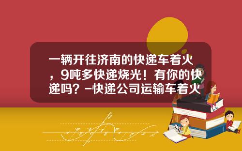 一辆开往济南的快递车着火，9吨多快递烧光！有你的快递吗？-快递公司运输车着火【新闻】.