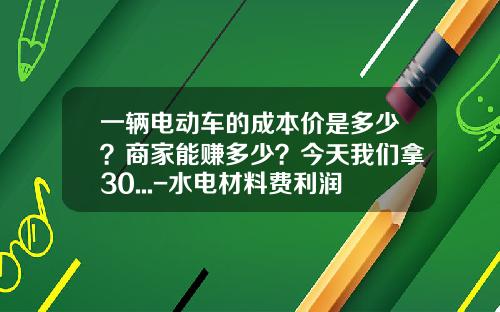一辆电动车的成本价是多少？商家能赚多少？今天我们拿30...-水电材料费利润多少【新闻】.
