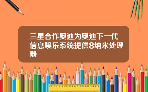 三星合作奥迪为奥迪下一代信息娱乐系统提供8纳米处理器