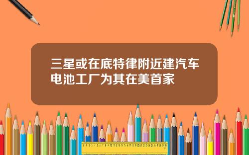 三星或在底特律附近建汽车电池工厂为其在美首家