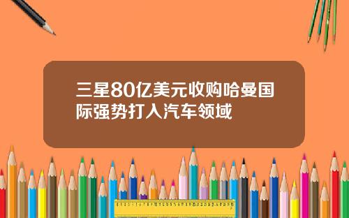 三星80亿美元收购哈曼国际强势打入汽车领域
