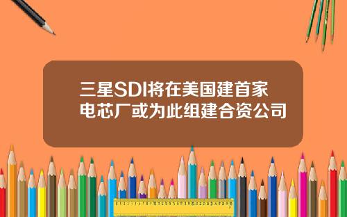 三星SDI将在美国建首家电芯厂或为此组建合资公司