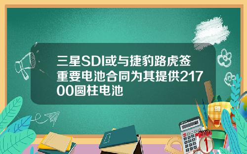三星SDI或与捷豹路虎签重要电池合同为其提供21700圆柱电池