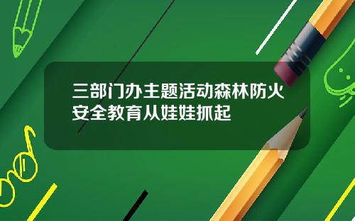 三部门办主题活动森林防火安全教育从娃娃抓起