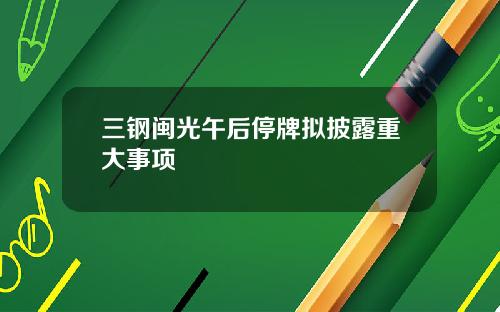 三钢闽光午后停牌拟披露重大事项