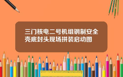 三门核电二号机组钢制安全壳底封头现场拼装启动图