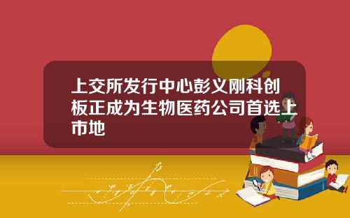 上交所发行中心彭义刚科创板正成为生物医药公司首选上市地