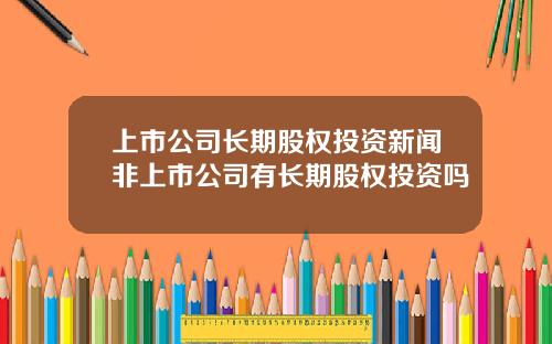 上市公司长期股权投资新闻非上市公司有长期股权投资吗