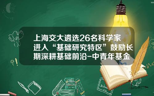 上海交大遴选26名科学家进入“基础研究特区”鼓励长期深耕基础前沿-中青年基金