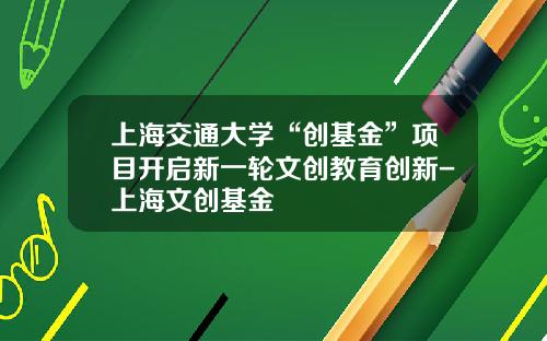 上海交通大学“创基金”项目开启新一轮文创教育创新-上海文创基金