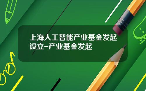上海人工智能产业基金发起设立-产业基金发起