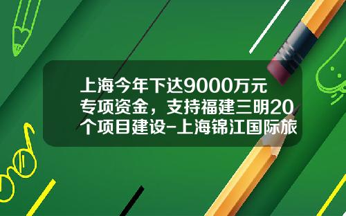 上海今年下达9000万元专项资金，支持福建三明20个项目建设-上海锦江国际旅游股份有限公司
