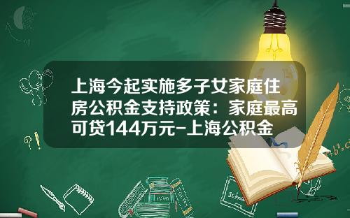 上海今起实施多子女家庭住房公积金支持政策：家庭最高可贷144万元-上海公积金交满半年可以贷款多少