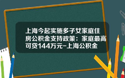 上海今起实施多子女家庭住房公积金支持政策：家庭最高可贷144万元-上海公积金贷款最多能贷多少年