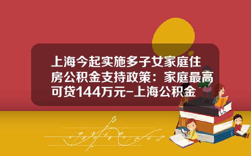 上海今起实施多子女家庭住房公积金支持政策：家庭最高可贷144万元-上海公积金贷款最高能贷多少