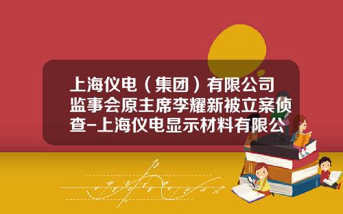 上海仪电（集团）有限公司监事会原主席李耀新被立案侦查-上海仪电显示材料有限公司
