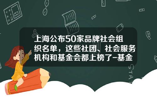 上海公布50家品牌社会组织名单，这些社团、社会服务机构和基金会都上榜了-基金会有哪些