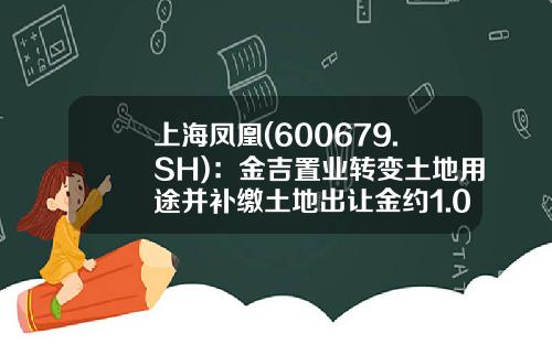 上海凤凰(600679.SH)：金吉置业转变土地用途并补缴土地出让金约1.05亿元-上海金吉置业发展有限公司