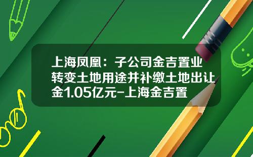 上海凤凰：子公司金吉置业转变土地用途并补缴土地出让金1.05亿元-上海金吉置业发展有限公司