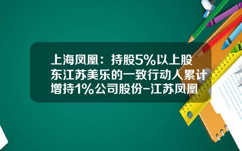 上海凤凰：持股5%以上股东江苏美乐的一致行动人累计增持1%公司股份-江苏凤凰股份有限公司