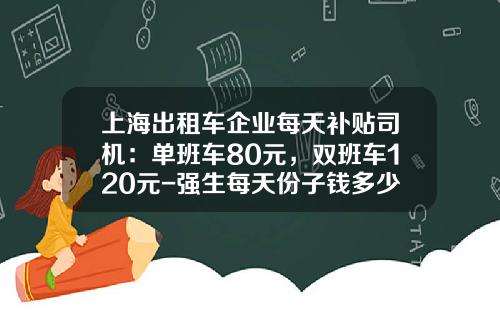 上海出租车企业每天补贴司机：单班车80元，双班车120元-强生每天份子钱多少