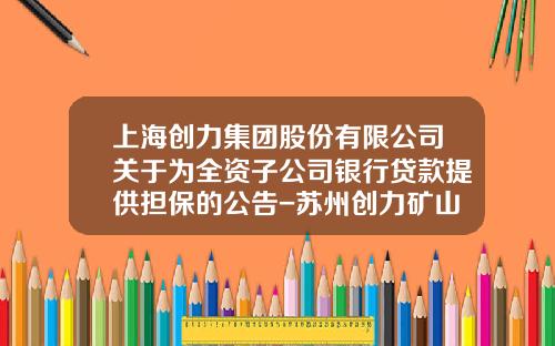上海创力集团股份有限公司关于为全资子公司银行贷款提供担保的公告-苏州创力矿山设备有限公司