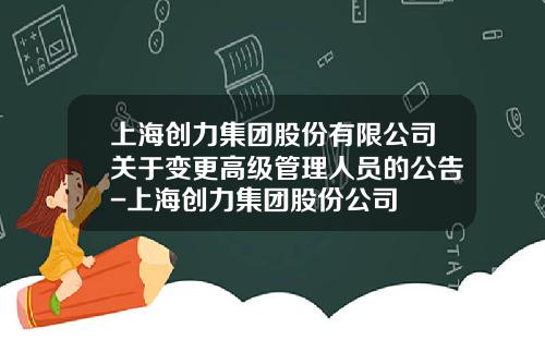 上海创力集团股份有限公司关于变更高级管理人员的公告-上海创力集团股份公司