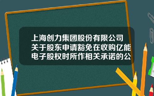 上海创力集团股份有限公司关于股东申请豁免在收购亿能电子股权时所作相关承诺的公告-上海创力集团股份公司